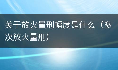 关于放火量刑幅度是什么（多次放火量刑）