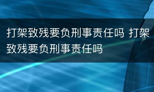 打架致残要负刑事责任吗 打架致残要负刑事责任吗