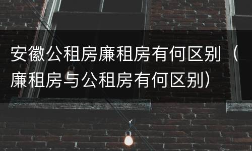 安徽公租房廉租房有何区别（廉租房与公租房有何区别）