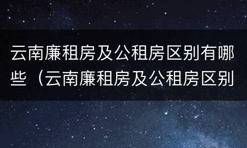 云南廉租房及公租房区别有哪些（云南廉租房及公租房区别有哪些地方）