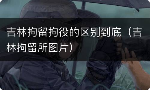 吉林拘留拘役的区别到底（吉林拘留所图片）