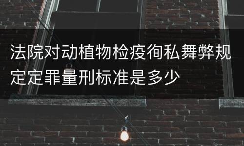 法院对动植物检疫徇私舞弊规定定罪量刑标准是多少