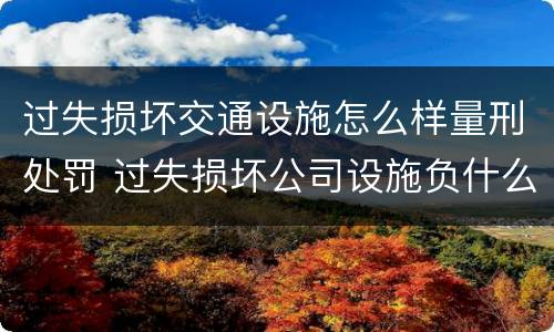 过失损坏交通设施怎么样量刑处罚 过失损坏公司设施负什么责任