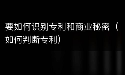 要如何识别专利和商业秘密（如何判断专利）