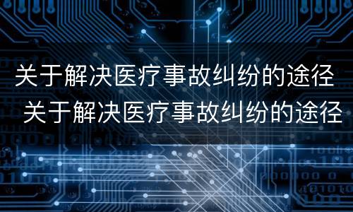 关于解决医疗事故纠纷的途径 关于解决医疗事故纠纷的途径包括
