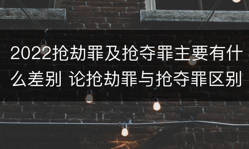 2022抢劫罪及抢夺罪主要有什么差别 论抢劫罪与抢夺罪区别