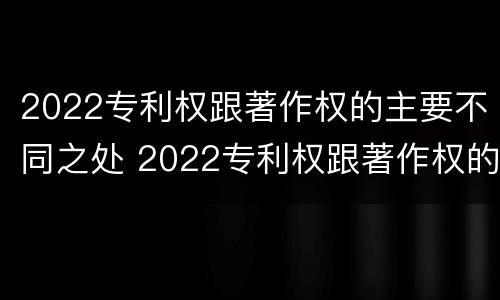 2022专利权跟著作权的主要不同之处 2022专利权跟著作权的主要不同之处在于
