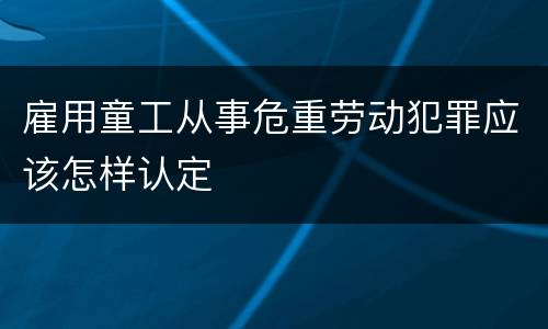 雇用童工从事危重劳动犯罪应该怎样认定
