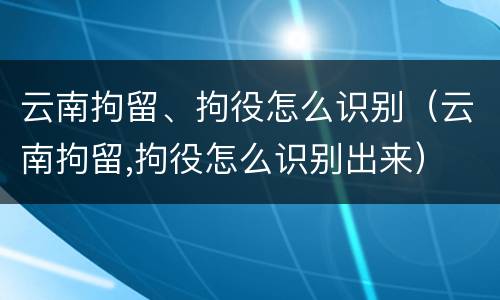云南拘留、拘役怎么识别（云南拘留,拘役怎么识别出来）