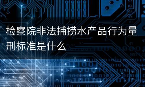检察院非法捕捞水产品行为量刑标准是什么
