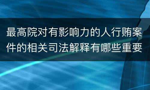 最高院对有影响力的人行贿案件的相关司法解释有哪些重要内容