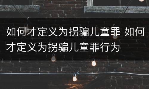 如何才定义为拐骗儿童罪 如何才定义为拐骗儿童罪行为