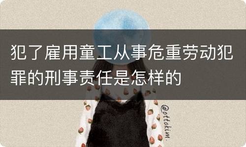 犯了雇用童工从事危重劳动犯罪的刑事责任是怎样的