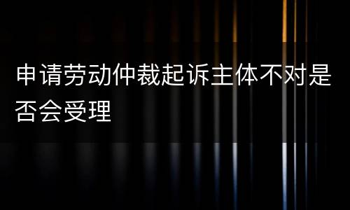 申请劳动仲裁起诉主体不对是否会受理