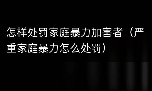 怎样处罚家庭暴力加害者（严重家庭暴力怎么处罚）