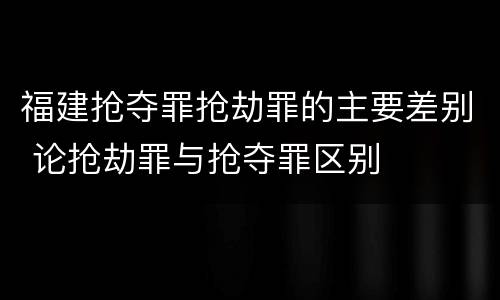 福建抢夺罪抢劫罪的主要差别 论抢劫罪与抢夺罪区别