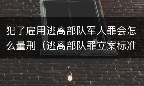 犯了雇用逃离部队军人罪会怎么量刑（逃离部队罪立案标准）
