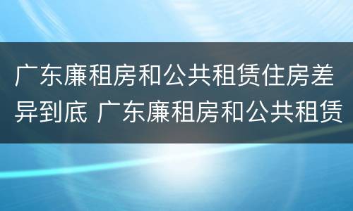 广东廉租房和公共租赁住房差异到底 广东廉租房和公共租赁住房差异到底是什么