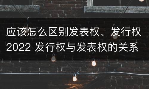 应该怎么区别发表权、发行权2022 发行权与发表权的关系