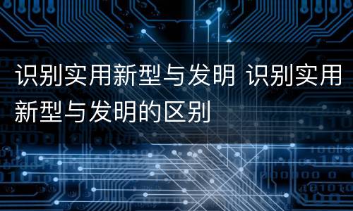 识别实用新型与发明 识别实用新型与发明的区别