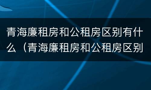 青海廉租房和公租房区别有什么（青海廉租房和公租房区别有什么不同）