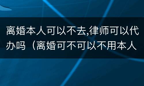 离婚本人可以不去,律师可以代办吗（离婚可不可以不用本人办理委托律师）