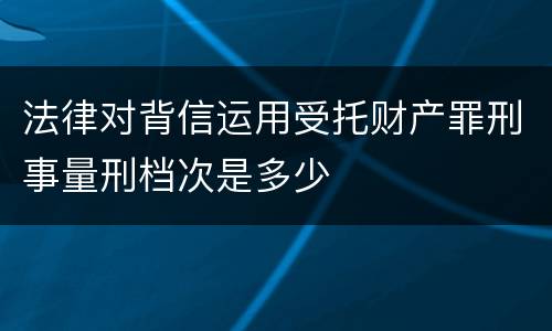 法律对背信运用受托财产罪刑事量刑档次是多少