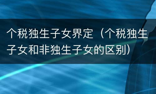 个税独生子女界定（个税独生子女和非独生子女的区别）