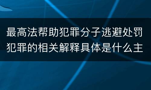 最高法帮助犯罪分子逃避处罚犯罪的相关解释具体是什么主要规定