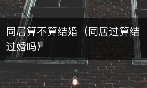 同居算不算结婚（同居过算结过婚吗）