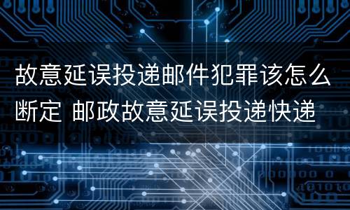 故意延误投递邮件犯罪该怎么断定 邮政故意延误投递快递
