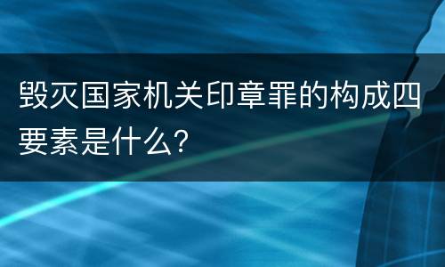 毁灭国家机关印章罪的构成四要素是什么？