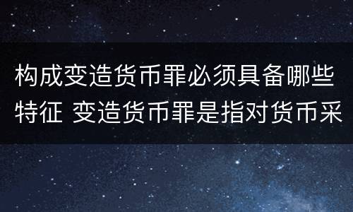 构成变造货币罪必须具备哪些特征 变造货币罪是指对货币采用什么方法