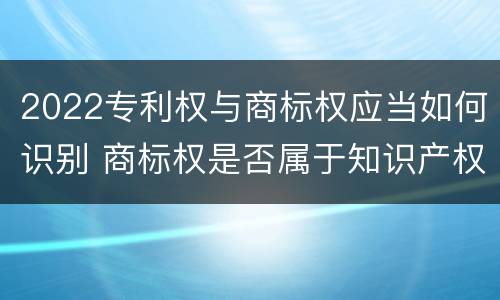 2022专利权与商标权应当如何识别 商标权是否属于知识产权