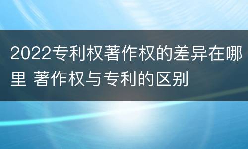 2022专利权著作权的差异在哪里 著作权与专利的区别