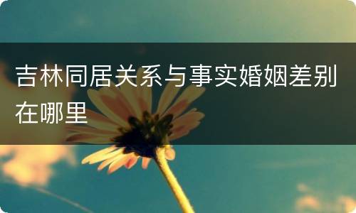 吉林同居关系与事实婚姻差别在哪里