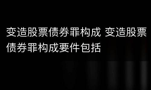 变造股票债券罪构成 变造股票债券罪构成要件包括