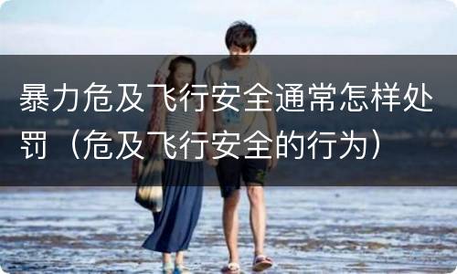 暴力危及飞行安全通常怎样处罚（危及飞行安全的行为）