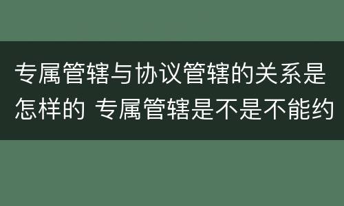 专属管辖与协议管辖的关系是怎样的 专属管辖是不是不能约定管辖权