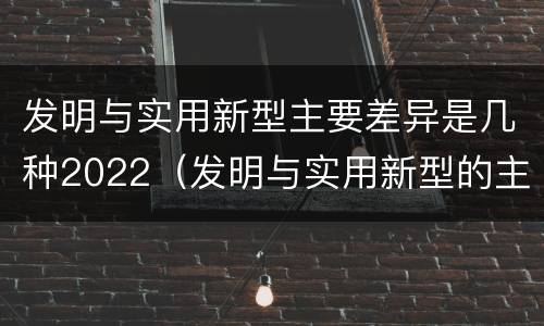 发明与实用新型主要差异是几种2022（发明与实用新型的主要区别）