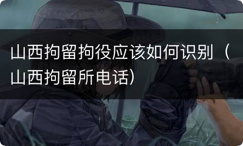 山西拘留拘役应该如何识别（山西拘留所电话）