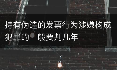 持有伪造的发票行为涉嫌构成犯罪的一般要判几年