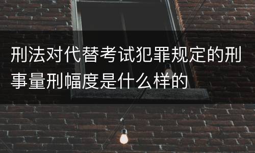 刑法对代替考试犯罪规定的刑事量刑幅度是什么样的