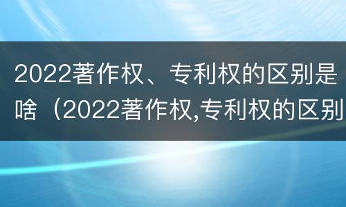 2022著作权、专利权的区别是啥（2022著作权,专利权的区别是啥呢）