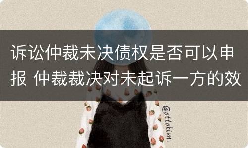 诉讼仲裁未决债权是否可以申报 仲裁裁决对未起诉一方的效力