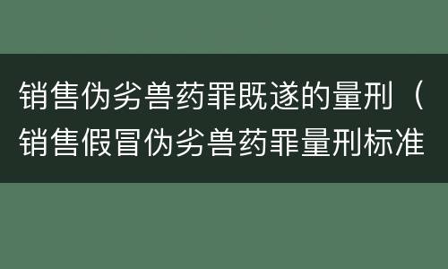销售伪劣兽药罪既遂的量刑（销售假冒伪劣兽药罪量刑标准）