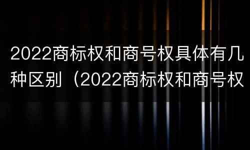 2022商标权和商号权具体有几种区别（2022商标权和商号权具体有几种区别是什么）