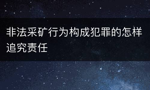 非法采矿行为构成犯罪的怎样追究责任