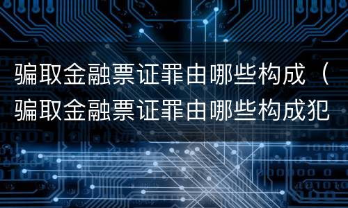 骗取金融票证罪由哪些构成（骗取金融票证罪由哪些构成犯罪）