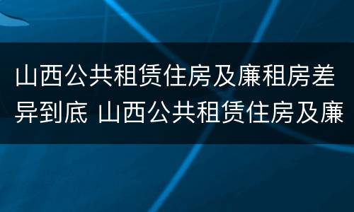 山西公共租赁住房及廉租房差异到底 山西公共租赁住房及廉租房差异到底多大